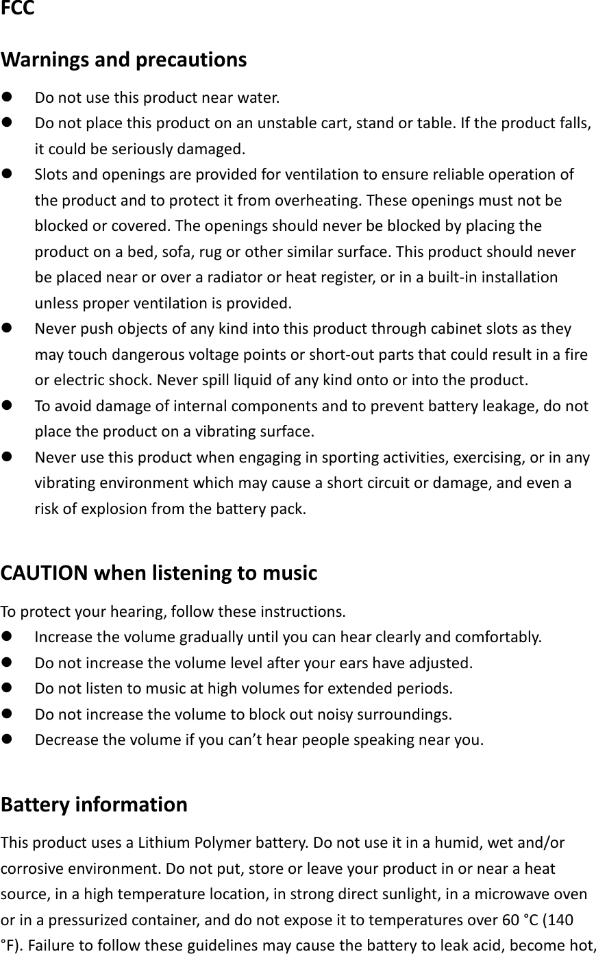 FCC Warnings and precautions  Do not use this product near water.  Do not place this product on an unstable cart, stand or table. If the product falls, it could be seriously damaged.  Slots and openings are provided for ventilation to ensure reliable operation of the product and to protect it from overheating. These openings must not be blocked or covered. The openings should never be blocked by placing the product on a bed, sofa, rug or other similar surface. This product should never be placed near or over a radiator or heat register, or in a built-in installation unless proper ventilation is provided.  Never push objects of any kind into this product through cabinet slots as they may touch dangerous voltage points or short-out parts that could result in a fire or electric shock. Never spill liquid of any kind onto or into the product.  To avoid damage of internal components and to prevent battery leakage, do not place the product on a vibrating surface.  Never use this product when engaging in sporting activities, exercising, or in any vibrating environment which may cause a short circuit or damage, and even a risk of explosion from the battery pack.  CAUTION when listening to music To protect your hearing, follow these instructions.  Increase the volume gradually until you can hear clearly and comfortably.  Do not increase the volume level after your ears have adjusted.  Do not listen to music at high volumes for extended periods.  Do not increase the volume to block out noisy surroundings.  Decrease the volume if you can’t hear people speaking near you.  Battery information This product uses a Lithium Polymer battery. Do not use it in a humid, wet and/or corrosive environment. Do not put, store or leave your product in or near a heat source, in a high temperature location, in strong direct sunlight, in a microwave oven or in a pressurized container, and do not expose it to temperatures over 60 °C (140 °F). Failure to follow these guidelines may cause the battery to leak acid, become hot, 