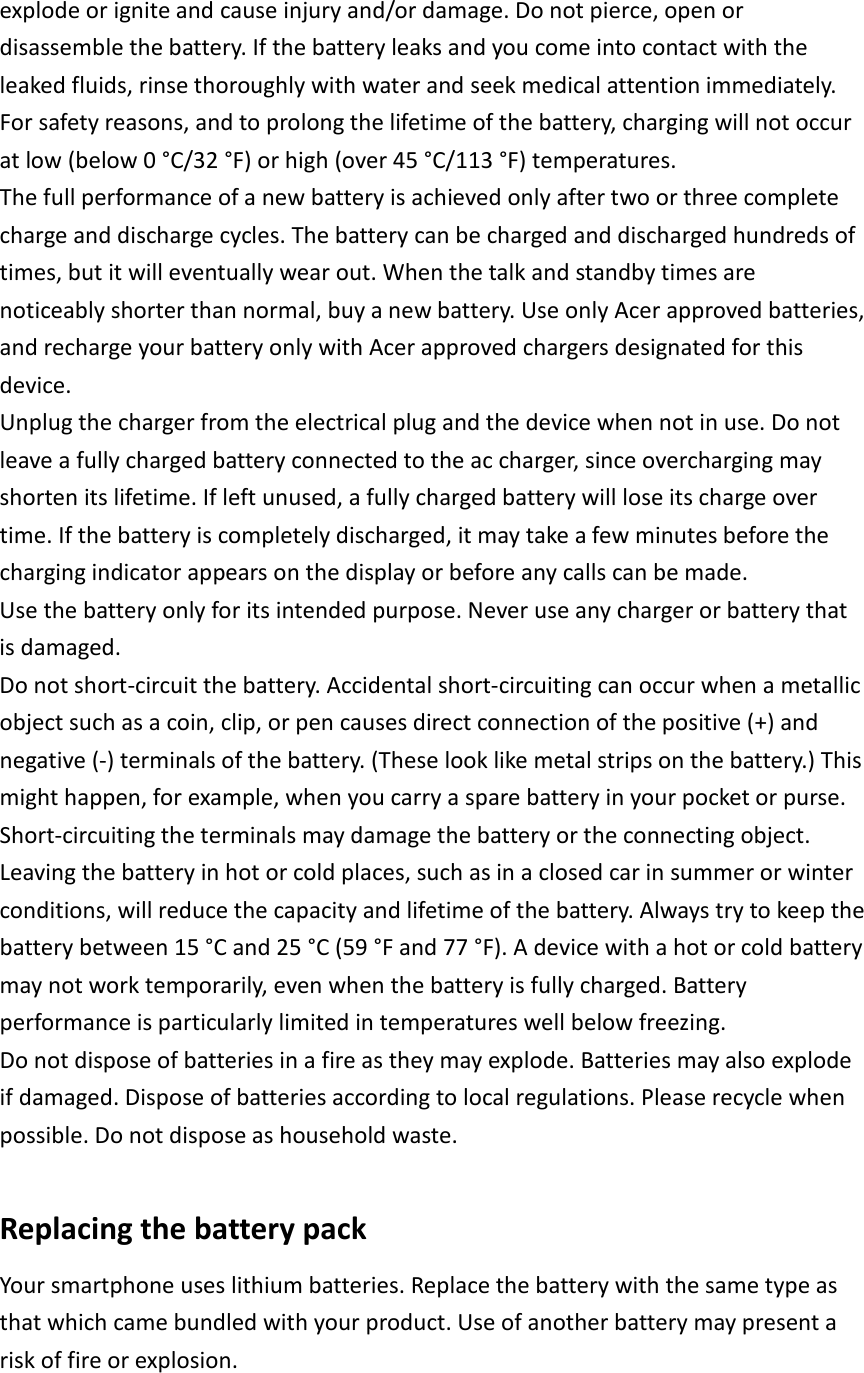 explode or ignite and cause injury and/or damage. Do not pierce, open or disassemble the battery. If the battery leaks and you come into contact with the leaked fluids, rinse thoroughly with water and seek medical attention immediately. For safety reasons, and to prolong the lifetime of the battery, charging will not occur at low (below 0 °C/32 °F) or high (over 45 °C/113 °F) temperatures. The full performance of a new battery is achieved only after two or three complete charge and discharge cycles. The battery can be charged and discharged hundreds of times, but it will eventually wear out. When the talk and standby times are noticeably shorter than normal, buy a new battery. Use only Acer approved batteries, and recharge your battery only with Acer approved chargers designated for this device. Unplug the charger from the electrical plug and the device when not in use. Do not leave a fully charged battery connected to the ac charger, since overcharging may shorten its lifetime. If left unused, a fully charged battery will lose its charge over time. If the battery is completely discharged, it may take a few minutes before the charging indicator appears on the display or before any calls can be made. Use the battery only for its intended purpose. Never use any charger or battery that is damaged. Do not short-circuit the battery. Accidental short-circuiting can occur when a metallic object such as a coin, clip, or pen causes direct connection of the positive (+) and negative (-) terminals of the battery. (These look like metal strips on the battery.) This might happen, for example, when you carry a spare battery in your pocket or purse. Short-circuiting the terminals may damage the battery or the connecting object. Leaving the battery in hot or cold places, such as in a closed car in summer or winter conditions, will reduce the capacity and lifetime of the battery. Always try to keep the battery between 15 °C and 25 °C (59 °F and 77 °F). A device with a hot or cold battery may not work temporarily, even when the battery is fully charged. Battery performance is particularly limited in temperatures well below freezing. Do not dispose of batteries in a fire as they may explode. Batteries may also explode if damaged. Dispose of batteries according to local regulations. Please recycle when possible. Do not dispose as household waste.  Replacing the battery pack Your smartphone uses lithium batteries. Replace the battery with the same type as that which came bundled with your product. Use of another battery may present a risk of fire or explosion.  