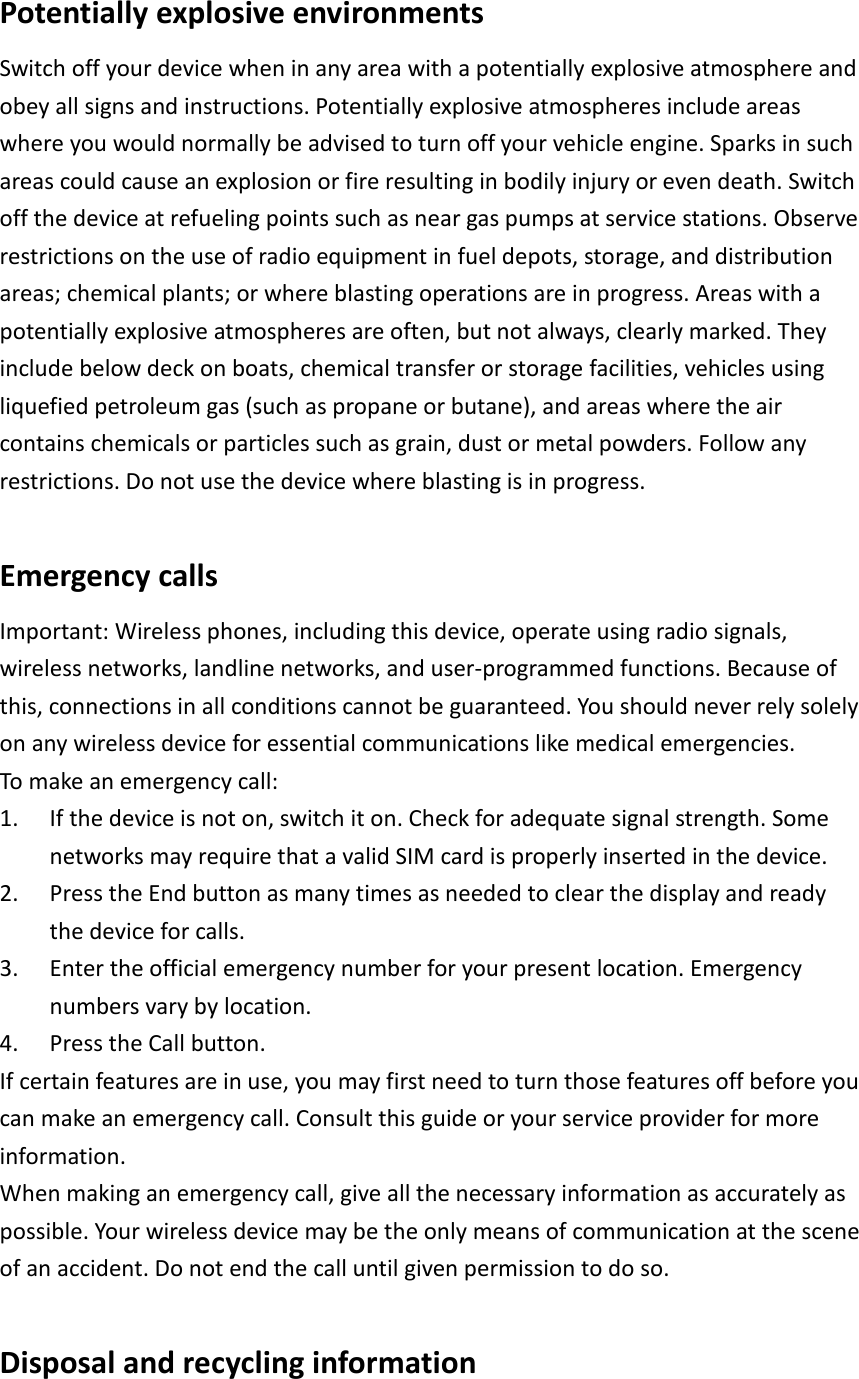  Potentially explosive environments Switch off your device when in any area with a potentially explosive atmosphere and obey all signs and instructions. Potentially explosive atmospheres include areas where you would normally be advised to turn off your vehicle engine. Sparks in such areas could cause an explosion or fire resulting in bodily injury or even death. Switch off the device at refueling points such as near gas pumps at service stations. Observe restrictions on the use of radio equipment in fuel depots, storage, and distribution areas; chemical plants; or where blasting operations are in progress. Areas with a potentially explosive atmospheres are often, but not always, clearly marked. They include below deck on boats, chemical transfer or storage facilities, vehicles using liquefied petroleum gas (such as propane or butane), and areas where the air contains chemicals or particles such as grain, dust or metal powders. Follow any restrictions. Do not use the device where blasting is in progress.  Emergency calls Important: Wireless phones, including this device, operate using radio signals, wireless networks, landline networks, and user-programmed functions. Because of this, connections in all conditions cannot be guaranteed. You should never rely solely on any wireless device for essential communications like medical emergencies. To make an emergency call: 1. If the device is not on, switch it on. Check for adequate signal strength. Some networks may require that a valid SIM card is properly inserted in the device. 2. Press the End button as many times as needed to clear the display and ready the device for calls. 3. Enter the official emergency number for your present location. Emergency numbers vary by location. 4. Press the Call button. If certain features are in use, you may first need to turn those features off before you can make an emergency call. Consult this guide or your service provider for more information. When making an emergency call, give all the necessary information as accurately as possible. Your wireless device may be the only means of communication at the scene of an accident. Do not end the call until given permission to do so.  Disposal and recycling information 