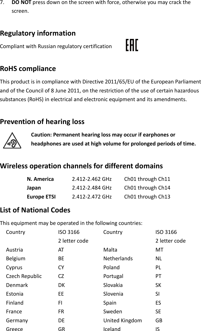 7. DO NOT press down on the screen with force, otherwise you may crack the screen.  Regulatory information Compliant with Russian regulatory certification  RoHS compliance This product is in compliance with Directive 2011/65/EU of the European Parliament and of the Council of 8 June 2011, on the restriction of the use of certain hazardous substances (RoHS) in electrical and electronic equipment and its amendments.  Prevention of hearing loss Caution: Permanent hearing loss may occur if earphones or headphones are used at high volume for prolonged periods of time.  Wireless operation channels for different domains N. America 2.412-2.462 GHz Ch01 through Ch11 Japan 2.412-2.484 GHz Ch01 through Ch14 Europe ETSI 2.412-2.472 GHz Ch01 through Ch13 List of National Codes This equipment may be operated in the following countries: Country ISO 3166 2 letter code Country ISO 3166 2 letter code Austria Belgium Cyprus Czech Republic Denmark Estonia Finland France Germany Greece AT BE CY CZ DK EE FI FR DE GR Malta Netherlands Poland Portugal Slovakia Slovenia Spain Sweden United Kingdom Iceland MT NL PL PT SK SI ES SE GB IS 