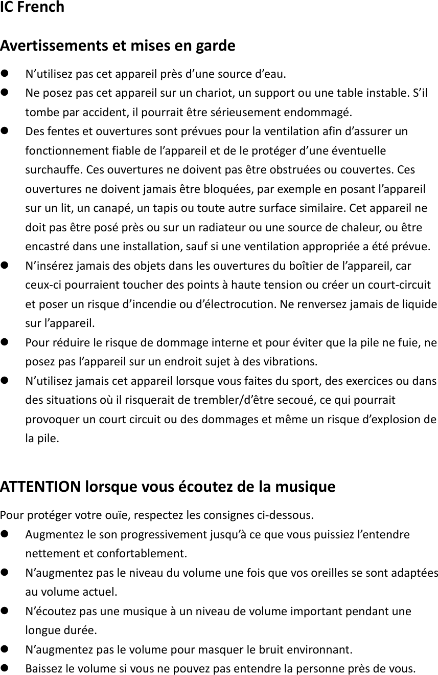 IC French Avertissements et mises en garde  N’utilisez pas cet appareil près d’une source d’eau.  Ne posez pas cet appareil sur un chariot, un support ou une table instable. S’il tombe par accident, il pourrait être sérieusement endommagé.  Des fentes et ouvertures sont prévues pour la ventilation afin d’assurer un fonctionnement fiable de l’appareil et de le protéger d’une éventuelle surchauffe. Ces ouvertures ne doivent pas être obstruées ou couvertes. Ces ouvertures ne doivent jamais être bloquées, par exemple en posant l’appareil sur un lit, un canapé, un tapis ou toute autre surface similaire. Cet appareil ne doit pas être posé près ou sur un radiateur ou une source de chaleur, ou être encastré dans une installation, sauf si une ventilation appropriée a été prévue.  N’insérez jamais des objets dans les ouvertures du boîtier de l’appareil, car ceux-ci pourraient toucher des points à haute tension ou créer un court-circuit et poser un risque d’incendie ou d’électrocution. Ne renversez jamais de liquide sur l’appareil.  Pour réduire le risque de dommage interne et pour éviter que la pile ne fuie, ne posez pas l’appareil sur un endroit sujet à des vibrations.  N’utilisez jamais cet appareil lorsque vous faites du sport, des exercices ou dans des situations où il risquerait de trembler/d’être secoué, ce qui pourrait provoquer un court circuit ou des dommages et même un risque d’explosion de la pile.  ATTENTION lorsque vous écoutez de la musique Pour protéger votre ouïe, respectez les consignes ci-dessous.  Augmentez le son progressivement jusqu’à ce que vous puissiez l’entendre nettement et confortablement.  N’augmentez pas le niveau du volume une fois que vos oreilles se sont adaptées au volume actuel.  N’écoutez pas une musique à un niveau de volume important pendant une longue durée.  N’augmentez pas le volume pour masquer le bruit environnant.  Baissez le volume si vous ne pouvez pas entendre la personne près de vous.   