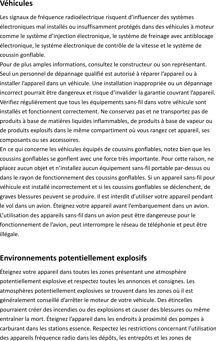  Véhicules Les signaux de fréquence radioélectrique risquent d’influencer des systèmes électroniques mal installés ou insuffisamment protégés dans des véhicules à moteur comme le système d’injection électronique, le système de freinage avec antiblocage électronique, le système électronique de contrôle de la vitesse et le système de coussin gonflable. Pour de plus amples informations, consultez le constructeur ou son représentant. Seul un personnel de dépannage qualifié est autorisé à réparer l’appareil ou à installer l’appareil dans un véhicule. Une installation inappropriée ou un dépannage incorrect pourrait être dangereux et risque d’invalider la garantie couvrant l’appareil. Vérifiez régulièrement que tous les équipements sans-fil dans votre véhicule sont installés et fonctionnent correctement. Ne conservez pas et ne transportez pas de produits à base de matières liquides inflammables, de produits à base de vapeur ou de produits explosifs dans le même compartiment où vous rangez cet appareil, ses composants ou ses accessoires. En ce qui concerne les véhicules équipés de coussins gonflables, notez bien que les coussins gonflables se gonflent avec une force très importante. Pour cette raison, ne placez aucun objet et n’installez aucun équipement sans-fil portable par-dessus ou dans le rayon de fonctionnement des coussins gonflables. Si un appareil sans-fil pour véhicule est installé incorrectement et si les coussins gonflables se déclenchent, de graves blessures peuvent se produire. Il est interdit d’utiliser votre appareil pendant le vol dans un avion. Éteignez votre appareil avant l’embarquement dans un avion. L’utilisation des appareils sans-fil dans un avion peut être dangereuse pour le fonctionnement de l’avion, peut interrompre le réseau de téléphonie et peut être illégale.  Environnements potentiellement explosifs Éteignez votre appareil dans toutes les zones présentant une atmosphère potentiellement explosive et respectez toutes les annonces et consignes. Les atmosphères potentiellement explosives se trouvent dans les zones où il est généralement conseillé d’arrêter le moteur de votre véhicule. Des étincelles pourraient créer des incendies ou des explosions et causer des blessures ou même entraîner la mort. Éteignez l’appareil dans les endroits à proximité des pompes à carburant dans les stations essence. Respectez les restrictions concernant l’utilisation des appareils fréquence radio dans les dépôts, les entrepôts et les zones de 