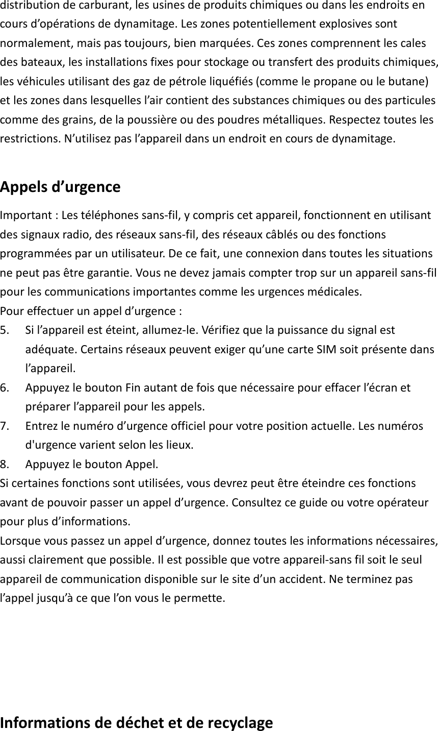 distribution de carburant, les usines de produits chimiques ou dans les endroits en cours d’opérations de dynamitage. Les zones potentiellement explosives sont normalement, mais pas toujours, bien marquées. Ces zones comprennent les cales des bateaux, les installations fixes pour stockage ou transfert des produits chimiques, les véhicules utilisant des gaz de pétrole liquéfiés (comme le propane ou le butane) et les zones dans lesquelles l’air contient des substances chimiques ou des particules comme des grains, de la poussière ou des poudres métalliques. Respectez toutes les restrictions. N’utilisez pas l’appareil dans un endroit en cours de dynamitage.  Appels d’urgence Important : Les téléphones sans-fil, y compris cet appareil, fonctionnent en utilisant des signaux radio, des réseaux sans-fil, des réseaux câblés ou des fonctions programmées par un utilisateur. De ce fait, une connexion dans toutes les situations ne peut pas être garantie. Vous ne devez jamais compter trop sur un appareil sans-fil pour les communications importantes comme les urgences médicales. Pour effectuer un appel d’urgence : 5. Si l’appareil est éteint, allumez-le. Vérifiez que la puissance du signal est adéquate. Certains réseaux peuvent exiger qu’une carte SIM soit présente dans l’appareil. 6. Appuyez le bouton Fin autant de fois que nécessaire pour effacer l’écran et préparer l’appareil pour les appels. 7. Entrez le numéro d’urgence officiel pour votre position actuelle. Les numéros d&apos;urgence varient selon les lieux. 8. Appuyez le bouton Appel. Si certaines fonctions sont utilisées, vous devrez peut être éteindre ces fonctions avant de pouvoir passer un appel d’urgence. Consultez ce guide ou votre opérateur pour plus d’informations. Lorsque vous passez un appel d’urgence, donnez toutes les informations nécessaires, aussi clairement que possible. Il est possible que votre appareil-sans fil soit le seul appareil de communication disponible sur le site d’un accident. Ne terminez pas l’appel jusqu’à ce que l’on vous le permette.    Informations de déchet et de recyclage 