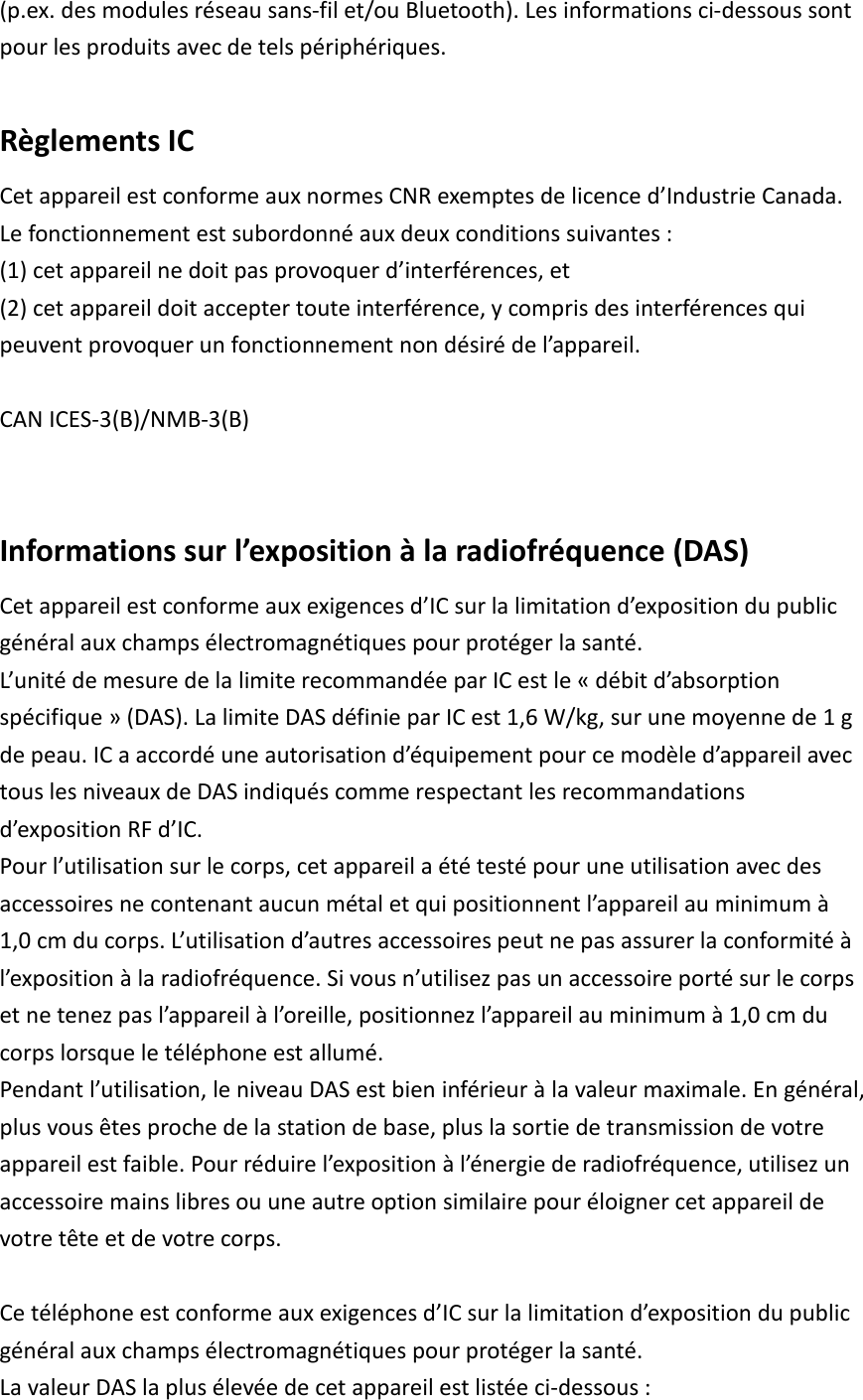 (p.ex. des modules réseau sans-fil et/ou Bluetooth). Les informations ci-dessous sont pour les produits avec de tels périphériques.  Règlements IC Cet appareil est conforme aux normes CNR exemptes de licence d’Industrie Canada. Le fonctionnement est subordonné aux deux conditions suivantes :   (1) cet appareil ne doit pas provoquer d’interférences, et   (2) cet appareil doit accepter toute interférence, y compris des interférences qui peuvent provoquer un fonctionnement non désiré de l’appareil.  CAN ICES-3(B)/NMB-3(B)   Informations sur l’exposition à la radiofréquence (DAS) Cet appareil est conforme aux exigences d’IC sur la limitation d’exposition du public général aux champs électromagnétiques pour protéger la santé.   L’unité de mesure de la limite recommandée par IC est le « débit d’absorption spécifique » (DAS). La limite DAS définie par IC est 1,6 W/kg, sur une moyenne de 1 g de peau. IC a accordé une autorisation d’équipement pour ce modèle d’appareil avec tous les niveaux de DAS indiqués comme respectant les recommandations d’exposition RF d’IC.   Pour l’utilisation sur le corps, cet appareil a été testé pour une utilisation avec des accessoires ne contenant aucun métal et qui positionnent l’appareil au minimum à 1,0 cm du corps. L’utilisation d’autres accessoires peut ne pas assurer la conformité à l’exposition à la radiofréquence. Si vous n’utilisez pas un accessoire porté sur le corps et ne tenez pas l’appareil à l’oreille, positionnez l’appareil au minimum à 1,0 cm du corps lorsque le téléphone est allumé. Pendant l’utilisation, le niveau DAS est bien inférieur à la valeur maximale. En général, plus vous êtes proche de la station de base, plus la sortie de transmission de votre appareil est faible. Pour réduire l’exposition à l’énergie de radiofréquence, utilisez un accessoire mains libres ou une autre option similaire pour éloigner cet appareil de votre tête et de votre corps.  Ce téléphone est conforme aux exigences d’IC sur la limitation d’exposition du public général aux champs électromagnétiques pour protéger la santé.   La valeur DAS la plus élevée de cet appareil est listée ci-dessous : 