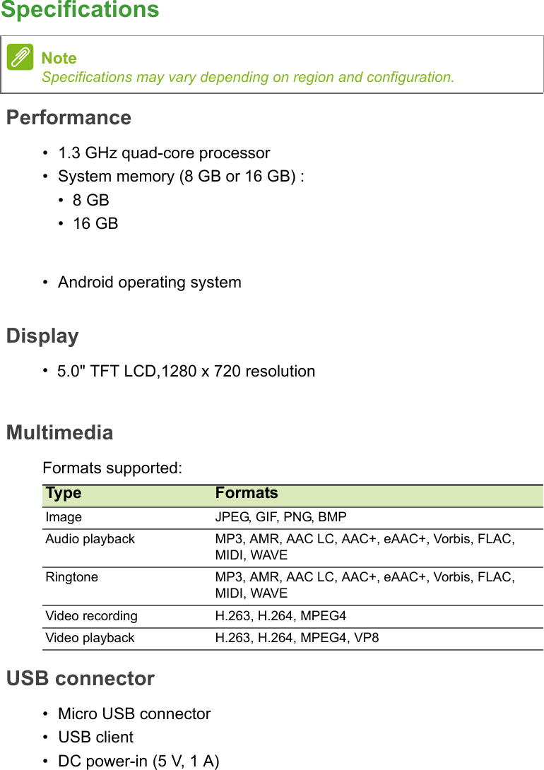 SpecificationsPerformanceDisplay•5.0&quot; TFT LCD,1280 x 720 resolutionMultimediaFormats supported:USB connector• Micro USB connector• USB client• DC power-in (5 V, 1 A)NoteSpecifications may vary depending on region and configuration.Type FormatsImage JPEG, GIF, PNG, BMPAudio playback MP3, AMR, AAC LC, AAC+, eAAC+, Vorbis, FLAC, MIDI, WAVERingtone MP3, AMR, AAC LC, AAC+, eAAC+, Vorbis, FLAC, MIDI, WAVEVideo recording H.263, H.264, MPEG4Video playback H.263, H.264, MPEG4, VP8• 1.3 GHz quad-core processor•System memory (8 GB or 16 GB) :• 8 GB• 16 GB• Android operating system 