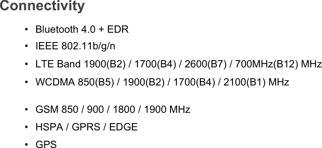 Connectivity• Bluetooth 4.0 + EDR• IEEE 802.11b/g/n•LTE Band 1900(B2) / 1700(B4) / 2600(B7) / 700MHz(B12) MHz•WCDMA 850(B5) / 1900(B2) / 1700(B4) / 2100(B1) MHz•GSM 850 / 900 / 1800 / 1900 MHz•HSPA / GPRS / EDGE•GPS 