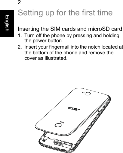 2EnglishSetting up for the first timeInserting the SIM cards and microSD card1. Turn off the phone by pressing and holdingthe power button.2. Insert your fingernail into the notch located atthe bottom of the phone and remove the cover as illustrated.