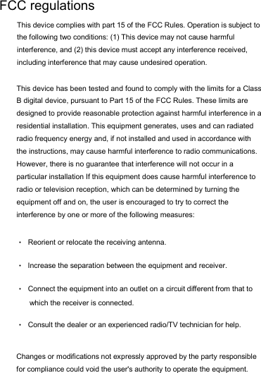 This device has been tested and found to comply with the limits for a Class B digital device, pursuant to Part 15 of the FCC Rules. These limits are designed to provide reasonable protection against harmful interference in a residential installation. This equipment generates, uses and can radiated radio frequency energy and, if not installed and used in accordance with the instructions, may cause harmful interference to radio communications. However, there is no guarantee that interference will not occur in a particular installation If this equipment does cause harmful interference to radio or television reception, which can be determined by turning the equipment off and on, the user is encouraged to try to correct the interference by one or more of the following measures: •Reorient or relocate the receiving antenna. •Increase the separation between the equipment and receiver. •Connect the equipment into an outlet on a circuit different from that to which the receiver is connected. •Consult the dealer or an experienced radio/TV technician for help.Changes or modifications not expressly approved by the party responsible for compliance could void the user&apos;s authority to operate the equipment. FCC regulations This device complies with part 15 of the FCC Rules. Operation is subject to the following two conditions: (1) This device may not cause harmful interference, and (2) this device must accept any interference received, including interference that may cause undesired operation. 