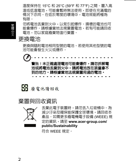 2繁 體 中 文溫度保持在 15°C 和 25°C (59°F 和 77°F) 之間。置入高溫或低溫電池，可能會暫時無法使用，即使在充滿電的情況下亦同。在低於零度的環境中，電池效能將極為 有限。勿將電池丟棄到火中，以免引起爆炸。損壞的電池也可能會爆炸。請根據當地法規棄置電池，若有可能請回收電池，勿以家庭廢棄物進行棄置。更換電池更換與隨附電池相同型號的電池。若使用其他型號的電池可能會發生火災或爆炸。警告！未正確處理電池可能會爆炸。請勿拆解電池或將電池丟棄到火中。請將電池放在孩童拿不到的地方。請根據當地法規棄置用過的電池。棄置與回收資訊丟棄此電子裝置時，請勿丟入垃圾桶中。為減少汙染及確保能保護全球環境，請回收本產品。如需更多廢電機電子設備 (WEEE) 規定的資訊，請至 www.acer-group.com/public/Sustainability符合 WEEE 規定。