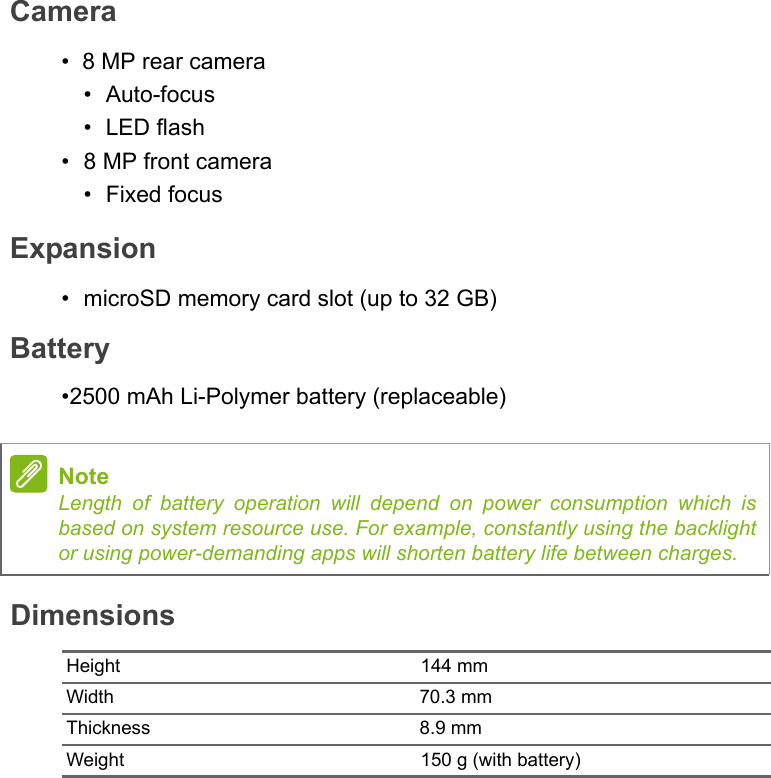 DimensionsHeight 144 mmWidth 70.3 mmThickness 8.9 mmWeight 150 g (with battery)NoteLength of battery operation will depend on power consumption which is based on system resource use. For example, constantly using the backlight or using power-demanding apps will shorten battery life between charges.Camera•8 MP rear camera•Auto-focus•LED flash•8 MP front camera• Fixed focusExpansion• microSD memory card slot (up to 32 GB)Battery•2500 mAh Li-Polymer battery (replaceable)