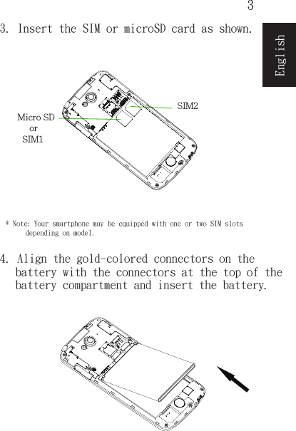 3English3. Insert the SIM or microSD card as shown.4. Align the gold-colored connectors on thebattery with the connectors at the top of thebattery compartment and insert the battery.* Note: Your smartphone may be equipped with one or two SIM slotsdepending on model.SIM1  orSIM2 Micro SD