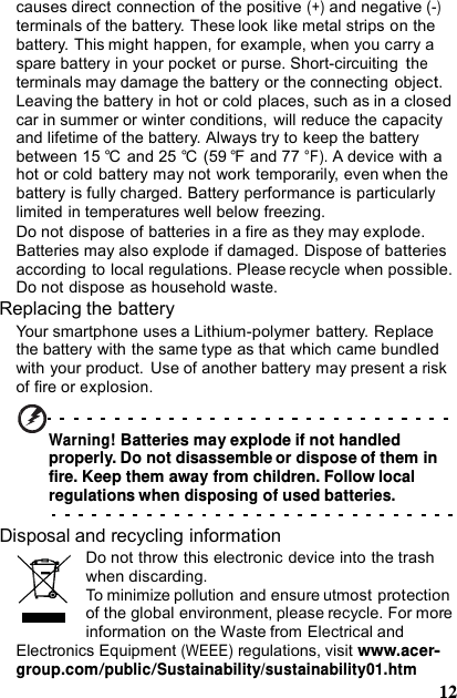 causes direct connection of the positive (+) and negative (-) terminals of the battery. These look like metal strips on the battery. This might happen, for example, when you carry a spare battery in your pocket or purse. Short-circuiting the terminals may damage the battery or the connecting object. Leaving the battery in hot or cold places, such as in a closed car in summer or winter conditions,  will reduce the capacity and lifetime of the battery. Always try to keep the battery between 15 °C  and 25 °C  (59 °F  and 77 °F). A device with a hot or cold battery may not work temporarily, even when the battery is fully charged. Battery performance is particularly limited in temperatures well below freezing. Do not dispose of batteries in a fire as they may explode. Batteries may also explode if damaged. Dispose of batteries according to local regulations. Please recycle when possible. Do not dispose as household waste. Replacing the battery Your smartphone uses a Lithium-polymer battery. Replace the battery with the same type as that which came bundled with your product.  Use of another battery may present a risk of fire or explosion. Warning! Batteries may explode if not handled properly. Do not disassemble or dispose of them in fire. Keep them away from children. Follow local regulations when disposing of used batteries.Disposal and recycling information Do not throw this electronic device into the trash when discarding. To minimize pollution and ensure utmost protection of the global environment, please recycle. For more information on the Waste from Electrical and Electronics Equipment (WEEE) regulations, visit www.acer-group.com/public/Sustainability/sustainability01.htm12