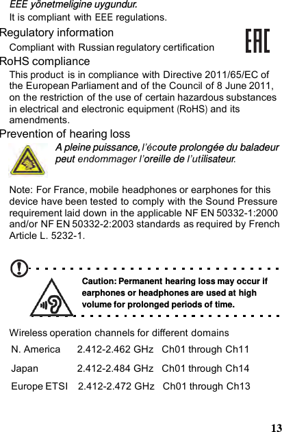 EEE yönetmeligine uygundur.It is compliant  with EEE regulations. Regulatory information Compliant with Russian regulatory certification RoHS compliance This product  is in compliance with Directive 2011/65/EC of the European Parliament and of the Council of 8 June 2011, on the restriction of the use of certain hazardous substances in electrical and electronic equipment (RoHS) and its amendments. Prevention of hearing loss A pleine puissance, l’écoute prolongée du baladeur peut endommager l’oreille de l’utilisateur. Note: For France, mobile headphones or earphones for this device have been tested to comply with the Sound Pressure requirement laid down in the applicable NF EN 50332-1:2000 and/or NF EN 50332-2:2003 standards as required by French Article L. 5232-1. Caution: Permanent hearing loss may occur if earphones or headphones are used at high volume for prolonged periods of time. Wireless operation channels for different domains N. America  2.412-2.462 GHz   Ch01 through Ch11 Japan  2.412-2.484 GHz   Ch01 through Ch14 Europe ETSI    2.412-2.472 GHz   Ch01 through Ch13 13