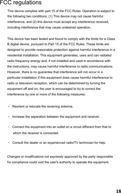 This device has been tested and found to comply with the limits for a Class B digital device, pursuant to Part 15 of the FCC Rules. These limits are designed to provide reasonable protection against harmful interference in a residential installation. This equipment generates, uses and can radiated radio frequency energy and, if not installed and used in accordance with the instructions, may cause harmful interference to radio communications. However, there is no guarantee that interference will not occur in a particular installation If this equipment does cause harmful interference to radio or television reception, which can be determined by turning the equipment off and on, the user is encouraged to try to correct the interference by one or more of the following measures: •Reorient or relocate the receiving antenna. •Increase the separation between the equipment and receiver. •Connect the equipment into an outlet on a circuit different from that to which the receiver is connected. •Consult the dealer or an experienced radio/TV technician for help.Changes or modifications not expressly approved by the party responsible for compliance could void the user&apos;s authority to operate the equipment. FCC regulations This device complies with part 15 of the FCC Rules. Operation is subject to the following two conditions: (1) This device may not cause harmful interference, and (2) this device must accept any interference received, including interference that may cause undesired operation. 18