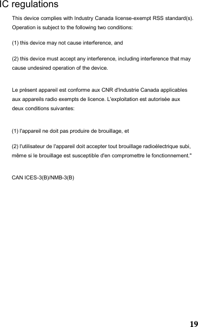(1) l&apos;appareil ne doit pas produire de brouillage, et  (2) l&apos;utilisateur de l&apos;appareil doit accepter tout brouillage radioélectrique subi, même si le brouillage est susceptible d&apos;en compromettre le fonctionnement.&quot; CAN ICES-3(B)/NMB-3(B) IC regulations This device complies with Industry Canada license-exempt RSS standard(s). Operation is subject to the following two conditions:  (1) this device may not cause interference, and  (2) this device must accept any interference, including interference that may cause undesired operation of the device. Le présent appareil est conforme aux CNR d&apos;Industrie Canada applicables aux appareils radio exempts de licence. L&apos;exploitation est autorisée aux deux conditions suivantes:  19