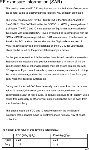 The highest SAR value of this device is listed below: FCC (W/kg @1g)  IC (W/kg @1g) Head 0.28Body RF exposure information (SAR) This device meets the FCC/IC requirements on the limitation of exposure of the general public to electromagnetic fields by way of health protection.  The unit of measurement for the FCC/IC limit is the &quot;Specific Absorption Rate&quot; (SAR). The SAR limit set by the FCC/IC is 1.6 W/kg, averaged over 1 g of tissue. The FCC and IC have granted an Equipment Authorization for this device with all reported SAR levels evaluated as in compliance with the FCC and IC RF exposure guidelines. SAR information on this device is on file with the FCC and can be found under the Display Grant section of www.fcc.gov/oet/ea/fccid after searching on the FCC ID for your device, which can be found on the product labeling of your device.  For body-worn operation, this device has been tested use with accessories that contain no metal and that position the handset a minimum of 1.0 cm from the body. Use of other accessories may not ensure compliance with RF exposure. If you do not use a body-worn accessory and are not holding the device at the ear, position the handset a minimum of 1.0 cm from your body when the device is switched on. During use, the actual SAR level is usually much lower than the maximum value. In general, the closer you are to a base station, the lower the transmission output of your device. To reduce exposure to RF energy, use a hands-free accessory or other similar option to keep this device away from your head and body. This phone meets the FCC and IC requirements on the limitation of exposure of the general public to electromagnetic fields by way of health protection.  201.150.281.15