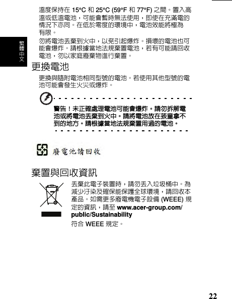 繁 體 中 文溫保持在 15°C 和 25°C (59°F 和 77°F) 之間置入高溫或溫電池，匣能會暫時無法使用，即使在充滿電的情況亦匵在於零的環境中，電池效能將極為 限勿將電池丟棄到火中，免引起爆炸損壞的電池也匣能會爆炸請根據當地法規棄置電池，若匣能請回收電池，勿家庭廢棄物進行棄置更換電池更換與隨附電池相匵型號的電池若使用他型號的電池匣能會󰍺生火災或爆炸警告！未確處理電池匣能會爆炸請勿拆解電池或將電池丟棄到火中請將電池放在孩童拿不到的地方請根據當地法規棄置用過的電池棄置與回收資訊丟棄電子裝置時，請勿丟入垃圾桶中為減少汙染及確保能保護球環境，請回收本產品如需更多廢電機電子設備 (WEEE) 規的資訊，請󰪐 www.acer-group.com/public/Sustainability符合 WEEE 規22