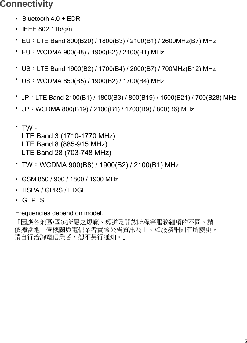 Connectivity• Bluetooth 4.0 + EDR• IEEE 802.11b/g/n•GSM 850 / 900 / 1800 / 1900 MHz•EU：WCDMA 900(B8) / 1900(B2) / 2100(B1) MHz• HSPA / GPRS / EDGE•GPSFrequencies depend on model.•EU：LTE Band 800(B20) / 1800(B3) / 2100(B1) / 2600MHz(B7) MHz「因應各地區/國家所屬之規範、頻道及開放時程等服務細項的不同，請依據當地主管機關與電信業者實際公告資訊為主。如服務細則有所變更，請自行洽詢電信業者，恕不另行通知。」•US：WCDMA 850(B5) / 1900(B2) / 1700(B4) MHz•US：LTE Band 1900(B2) / 1700(B4) / 2600(B7) / 700MHz(B12) MHz•JP：WCDMA 800(B19) / 2100(B1) / 1700(B9) / 800(B6) MHz•JP：LTE Band 2100(B1) / 1800(B3) / 800(B19) / 1500(B21) / 700(B28) MHz•TW：WCDMA 900(B8) / 1900(B2) / 2100(B1) MHz•TW：LTE Band 3 (1710-1770 MHz)LTE Band 8 (885-915 MHz)LTE Band 28 (703-748 MHz)5