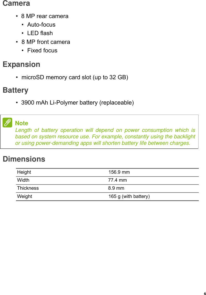 DimensionsHeight 156.9 mmWidth 77.4 mmThickness 8.9 mmWeight 165 g (with battery)NoteLength of battery operation will depend on power consumption which is based on system resource use. For example, constantly using the backlight or using power-demanding apps will shorten battery life between charges.Camera•8 MP rear camera•Auto-focus•LED flash•8 MP front camera• Fixed focusExpansion• microSD memory card slot (up to 32 GB)Battery•3900 mAh Li-Polymer battery (replaceable)6