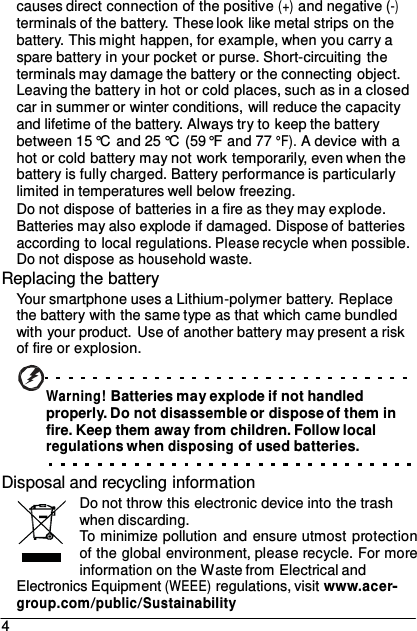 causes direct connection of the positive (+) and negative (-) terminals of the battery. These look like metal strips on the battery. This might happen, for example, when you carry a spare battery in your pocket or purse. Short-circuiting the terminals may damage the battery or the connecting object. Leaving the battery in hot or cold places, such as in a closed car in summer or winter conditions, will reduce the capacity and lifetime of the battery. Always try to keep the battery between 15 °C and 25 °C (59 °F and 77 °F). A device with a hot or cold battery may not work temporarily, even when the battery is fully charged. Battery performance is particularly limited in temperatures well below freezing. Do not dispose of batteries in a fire as they may explode. Batteries may also explode if damaged. Dispose of batteries according to local regulations. Please recycle when possible. Do not dispose as household waste. Replacing the battery Your smartphone uses a Lithium-polymer battery. Replace the battery with the same type as that which came bundled with your product. Use of another battery may present a risk of fire or explosion.   Warning! Batteries may explode if not handled properly. Do not disassemble or dispose of them in fire. Keep them away from children. Follow local regulations when disposing of used batteries.  Disposal and recycling information Do not throw this electronic device into the trash when discarding. To minimize pollution and ensure utmost protection of the global environment, please recycle. For more information on the Waste from Electrical and Electronics Equipment (WEEE) regulations, visit www.acer- group.com/public/Sustainability 4 