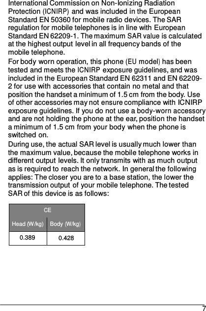 International Commission on Non-Ionizing Radiation Protection (ICNIRP) and was included in the European Standard EN 50360 for mobile radio devices. The SAR regulation for mobile telephones is in line with European Standard EN 62209-1. The maximum SAR value is calculated at the highest output level in all frequency bands of the mobile telephone. For body worn operation, this phone (EU model) has been tested and meets the ICNIRP exposure guidelines, and was included in the European Standard EN 62311 and EN 62209- 2 for use with accessories that contain no metal and that position the handset a minimum of 1.5 cm from the body. Use of other accessories may not ensure compliance with ICNIRP exposure guidelines. If you do not use a body-worn accessory and are not holding the phone at the ear, position the handset a minimum of 1.5 cm from your body when the phone is switched on. During use, the actual SAR level is usually much lower than the maximum value, because the mobile telephone works in different output levels. It only transmits with as much output as is required to reach the network. In general the following applies: The closer you are to a base station, the lower the transmission output of your mobile telephone. The tested SAR of this device is as follows:  CE Head (W/kg) Body (W/kg) 0.389 0.428       7 