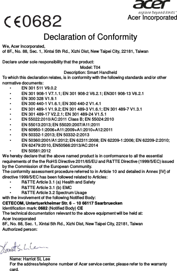   0682 Acer Incorporated Declaration of Conformity We, Acer Incorporated, of 8F., No. 88, Sec. 1, Xintai 5th Rd., Xizhi Dist, New Taipei City, 22181, Taiwan  Declare under sole responsibility that the product: Model: T04 Description: Smart Handheld To which this declaration relates, is in conformity with the following standards and/or other normative documents: •         EN 301 511 V9.0.2 •         EN 301 908-1 V7.1.1; EN 301 908-2 V6.2.1; EN301 908-13 V6.2.1 •         EN 300 328 V1.9.1 •        EN 300 440-1 V1.6.1; EN 300 440-2 V1.4.1 •        EN 301 489-1 V1.9.2; EN 301 489-3 V1.6.1; EN 301 489-7 V1.3.1 •         EN 301 489-17 V2.2.1; EN 301 489-24 V1.5.1 •        EN 55022:2010/AC:2011 Class B; EN 55024:2010 •        EN 55013:2013; EN 55020:2007/A11:2011 •         EN 60950-1:2006+A11:2009+A1:2010+A12:2011 •         EN 50332-1:2013; EN 50332-2:2013 •         EN 50360:2001/A1:2012; EN 62311:2008; EN 62209-1:2006; EN 62209-2:2010; EN 62479:2010, EN50566:2013/AC:2014 •         EN 50581:2012 We hereby declare that the above named product is in conformance to all the essential requirements of the the RoHS Directive 2011/65/EU and R&amp;TTE Directive (1999/5/EC) issued by the Commission of the European Community. The conformity assessment procedure referred to in Article 10 and detailed in Annex [IV] of directive 1999/5/EC has been followed related to Articles: •        R&amp;TTE Article 3.1 (a) Health and Safety •        R&amp;TTE Article 3.1 (b) EMC •        R&amp;TTE Article 3.2 Spectrum Usage with the involvement of the following Notified Body: CETECOM, Untertuerkheimer Str. 6 – 10 66117 Saarbruecken Identification mark: 0682 (Notified Body) CE The technical documentation relevant to the above equipment will be held at: Acer Incorporated 8F., No. 88, Sec. 1, Xintai 5th Rd., Xizhi Dist, New Taipei City, 22181, Taiwan Authorized person:   Name: Harriot SL Lee For the address/telephone number of Acer service center, please refer to the warranty card. 