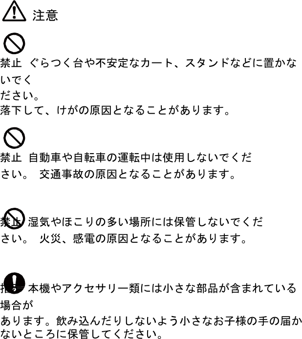  注意    禁止 ぐらつく台や不安定なカート、スタンドなどに置かないでく ださい。 落下して、けがの原因となることがあります。    禁止 自動車や自転車の運転中は使用しないでください。 交通事故の原因となることがあります。    禁止 湿気やほこりの多い場所には保管しないでください。 火災、感電の原因となることがあります。    指示 本機やアクセサリー類には小さな部品が含まれている場合が あります。飲み込んだりしないよう小さなお子様の手の届か ないところに保管してください。 