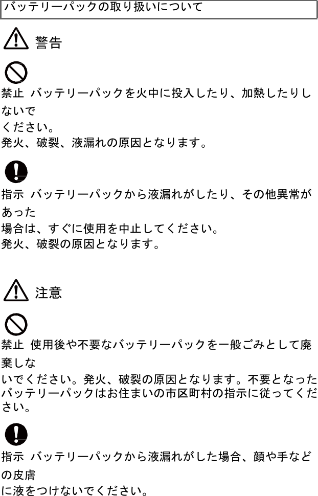 バッテリーパックの取り扱いについて   警告    禁止 バッテリーパックを火中に投入したり、加熱したりしないで ください。 発火、破裂、液漏れの原因となります。    指示 バッテリーパックから液漏れがしたり、その他異常があった 場合は、すぐに使用を中止してください。 発火、破裂の原因となります。    注意    禁止 使用後や不要なバッテリーパックを一般ごみとして廃棄しな いでください。発火、破裂の原因となります。不要となった バッテリーパックはお住まいの市区町村の指示に従ってくだ さい。    指示 バッテリーパックから液漏れがした場合、顔や手などの皮膚 に液をつけないでください。 