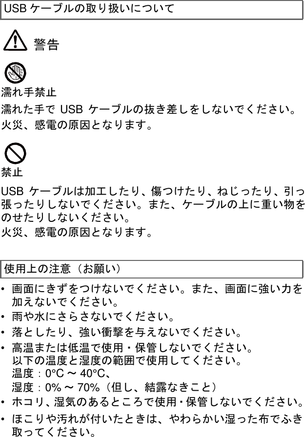  USB ケーブルの取り扱いについて   警告    濡れ手禁止 濡れた手で USB ケーブルの抜き差しをしないでください。 火災、感電の原因となります。    禁止  USB ケーブルは加工したり、傷つけたり、ねじったり、引っ 張ったりしないでください。また、ケーブルの上に重い物を のせたりしないください。 火災、感電の原因となります。   使用上の注意（お願い）  •  画面にきずをつけないでください。また、画面に強い力を 加えないでください。 •  雨や水にさらさないでください。 •  落としたり、強い衝撃を与えないでください。 •  高温または低温で使用・保管しないでください。 以下の温度と湿度の範囲で使用してください。 温度：0°C ～ 40°C、 湿度：0% ～ 70%（但し、結露なきこと） •  ホコリ、湿気のあるところで使用・保管しないでください。 •  ほこりや汚れが付いたときは、やわらかい湿った布でふき 取ってください。 