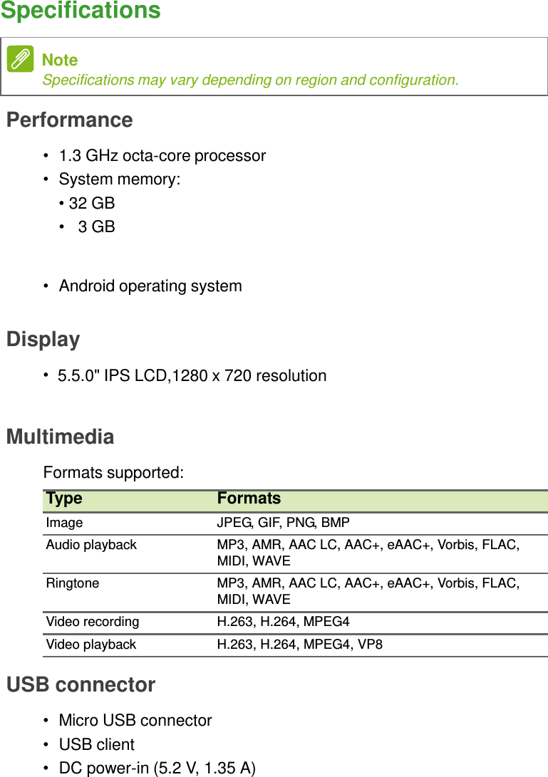 Specifications   Note Specifications may vary depending on region and configuration.  Performance  •  1.3 GHz octa-core processor •  System memory: • 32 GB •   3 GB    •  Android operating system   Display  • 5.5.0&quot; IPS LCD,1280 x 720 resolution    Multimedia  Formats supported: Type  Formats Image  JPEG, GIF, PNG, BMP Audio playback  MP3, AMR, AAC LC, AAC+, eAAC+, Vorbis, FLAC, MIDI, WAVE Ringtone  MP3, AMR, AAC LC, AAC+, eAAC+, Vorbis, FLAC, MIDI, WAVE Video recording  H.263, H.264, MPEG4 Video playback  H.263, H.264, MPEG4, VP8  USB connector  •  Micro USB connector •  USB client •  DC power-in (5.2 V, 1.35 A) 