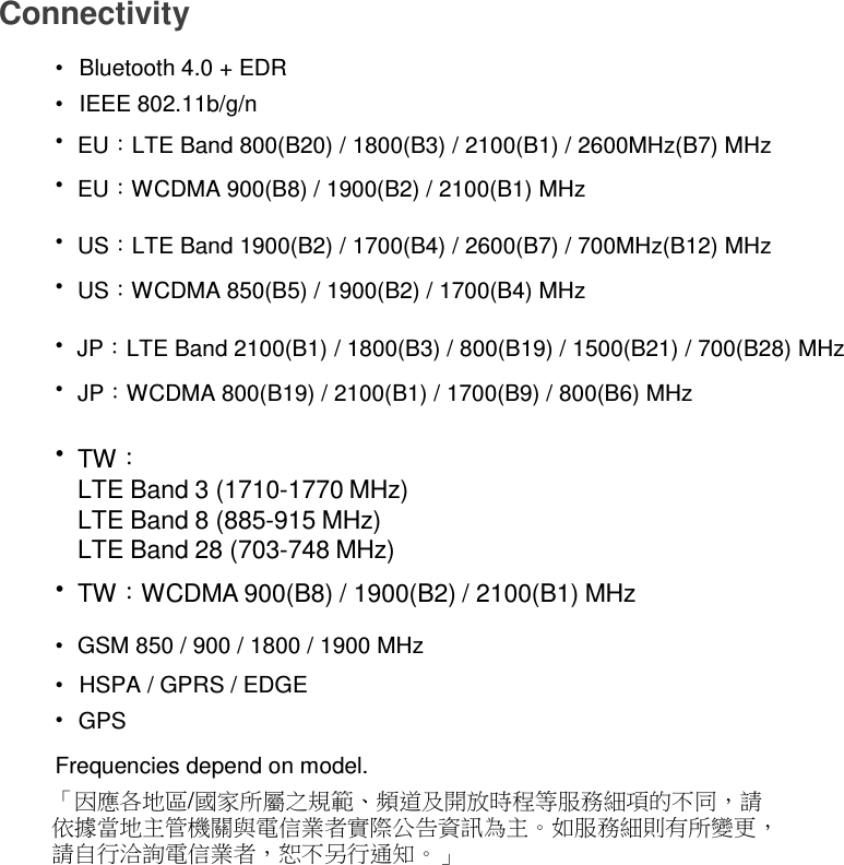 Connectivity  •   Bluetooth 4.0 + EDR •   IEEE 802.11b/g/n •  EU：LTE Band 800(B20) / 1800(B3) / 2100(B1) / 2600MHz(B7) MHz •  EU：WCDMA 900(B8) / 1900(B2) / 2100(B1) MHz  •  US：LTE Band 1900(B2) / 1700(B4) / 2600(B7) / 700MHz(B12) MHz •  US：WCDMA 850(B5) / 1900(B2) / 1700(B4) MHz  •  JP：LTE Band 2100(B1) / 1800(B3) / 800(B19) / 1500(B21) / 700(B28) MHz •  JP：WCDMA 800(B19) / 2100(B1) / 1700(B9) / 800(B6) MHz  • TW： LTE Band 3 (1710-1770 MHz) LTE Band 8 (885-915 MHz) LTE Band 28 (703-748 MHz) • TW：WCDMA 900(B8) / 1900(B2) / 2100(B1) MHz  •  GSM 850 / 900 / 1800 / 1900 MHz  •   HSPA / GPRS / EDGE •  GPS  Frequencies depend on model. 「因應各地區/國家所屬之規範、頻道及開放時程等服務細項的不同，請 依據當地主管機關與電信業者實際公告資訊為主。如服務細則有所變更， 請自行洽詢電信業者，恕不另行通知。」 