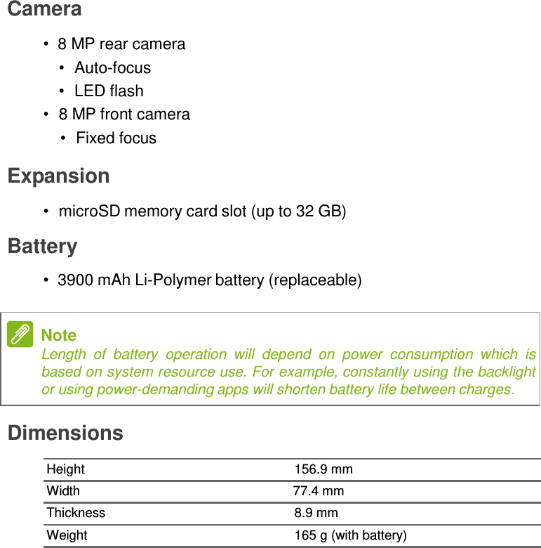 Camera  •  8 MP rear camera •  Auto-focus •  LED flash •  8 MP front camera •  Fixed focus  Expansion  •  microSD memory card slot (up to 32 GB)  Battery  • 3900 mAh Li-Polymer battery (replaceable)   Note Length  of  battery  operation  will  depend  on  power  consumption  which  is based on system resource use. For example, constantly using the backlight or using power-demanding apps will shorten battery life between charges.  Dimensions  Height  156.9 mm Width  77.4 mm Thickness  8.9 mm Weight  165 g (with battery) 