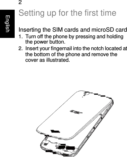 English 2 Setting up for the first time  Inserting the SIM cards and microSD card 1.  Turn off the phone by pressing and holding the power button. 2.  Insert your fingernail into the notch located at the bottom of the phone and remove the cover as illustrated.      