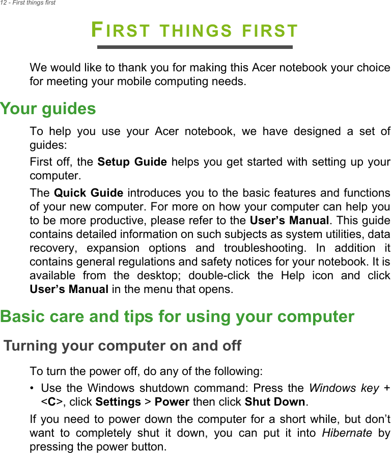 12 - First things firstFIRST THINGS FIRSTWe would like to thank you for making this Acer notebook your choice for meeting your mobile computing needs.Your guidesTo help you use your Acer notebook, we have designed a set of guides:First off, the Setup Guide helps you get started with setting up your computer.The Quick Guide introduces you to the basic features and functions of your new computer. For more on how your computer can help you to be more productive, please refer to the User’s Manual. This guide contains detailed information on such subjects as system utilities, data recovery, expansion options and troubleshooting. In addition it contains general regulations and safety notices for your notebook. It is available from the desktop; double-click the Help icon and click User’s Manual in the menu that opens.Basic care and tips for using your computerTurning your computer on and offTo turn the power off, do any of the following:• Use the Windows shutdown command: Press the Windows key + &lt;C&gt;, click Settings &gt; Power then click Shut Down.If you need to power down the computer for a short while, but don’t want to completely shut it down, you can put it into Hibernate by pressing the power button.