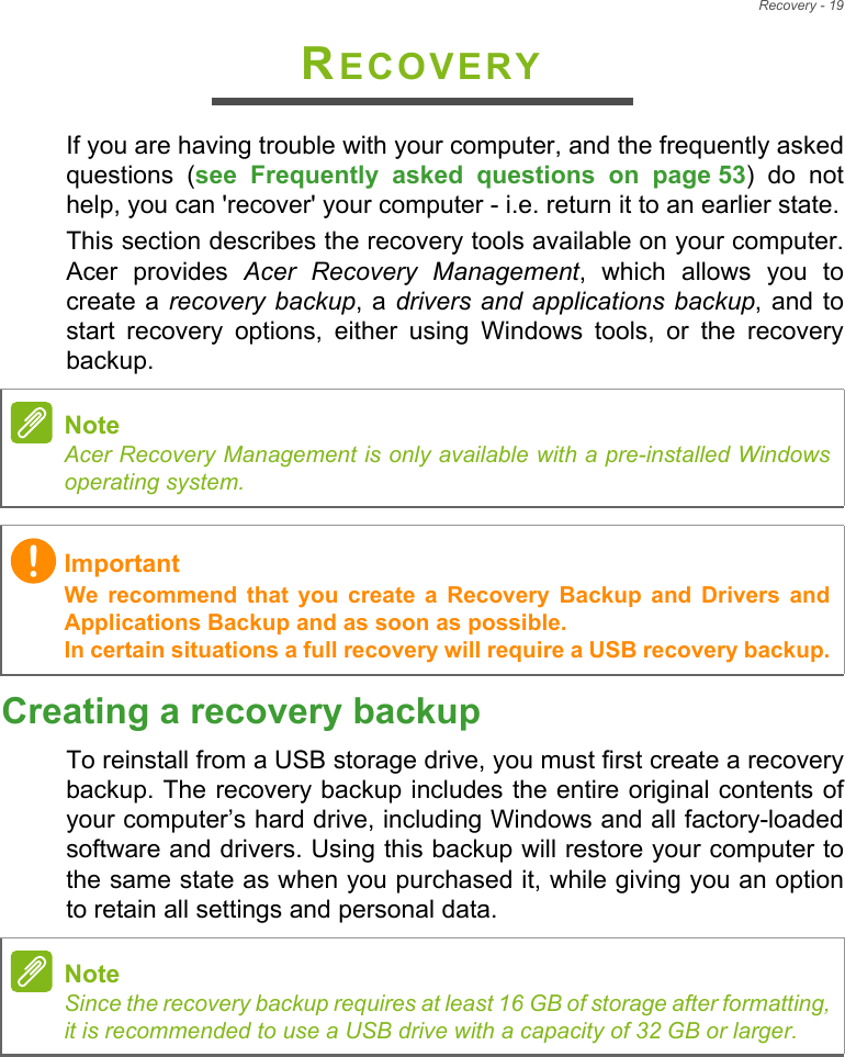 Recovery - 19RECOVERYIf you are having trouble with your computer, and the frequently asked questions (see Frequently asked questions on page 53) do not help, you can &apos;recover&apos; your computer - i.e. return it to an earlier state.This section describes the recovery tools available on your computer. Acer provides Acer Recovery Management, which allows you to create a recovery backup, a drivers and applications backup, and to start recovery options, either using Windows tools, or the recovery backup. Creating a recovery backupTo reinstall from a USB storage drive, you must first create a recovery backup. The recovery backup includes the entire original contents of your computer’s hard drive, including Windows and all factory-loaded software and drivers. Using this backup will restore your computer to the same state as when you purchased it, while giving you an option to retain all settings and personal data.NoteAcer Recovery Management is only available with a pre-installed Windows operating system.ImportantWe recommend that you create a Recovery Backup and Drivers and Applications Backup and as soon as possible. In certain situations a full recovery will require a USB recovery backup.NoteSince the recovery backup requires at least 16 GB of storage after formatting,            it is recommended to use a USB drive with a capacity of 32 GB or larger.