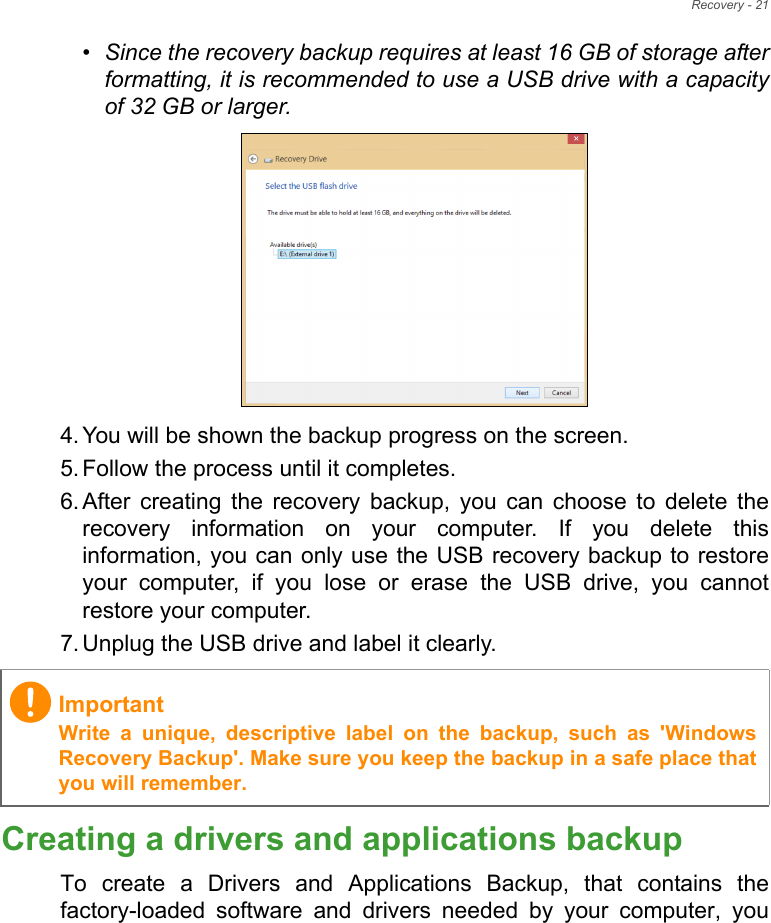 Recovery - 21•Since the recovery backup requires at least 16 GB  of storage  after           formatting, it is recommended to use a USB drive with a capacity of 32 GB or larger.4. You will be shown the backup progress on the screen.5. Follow the process until it completes.6. After creating the recovery backup, you can choose to delete the recovery information on your computer. If you delete this information, you can only use the USB recovery backup to restore your computer, if you lose or erase the USB drive, you cannot restore your computer.7. Unplug the USB drive and label it clearly.Creating a drivers and applications backupTo create a Drivers and Applications Backup, that contains the factory-loaded software and drivers needed by your computer, you ImportantWrite a unique, descriptive label on the backup, such as &apos;Windows Recovery Backup&apos;. Make sure you keep the backup in a safe place that you will remember.