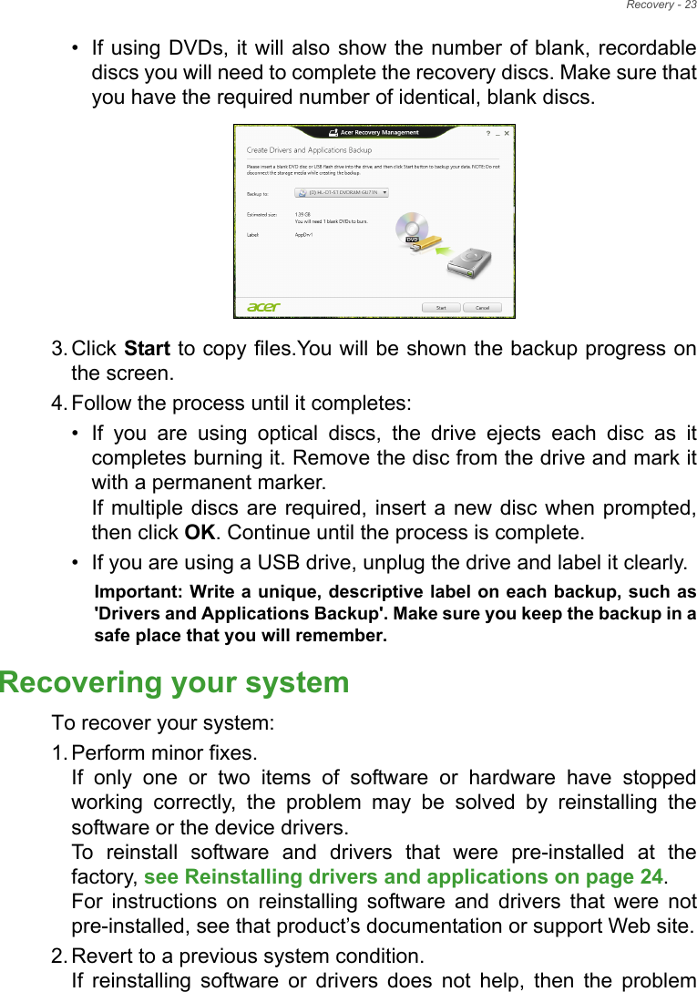 Recovery - 23• If using DVDs, it will also show the number of blank, recordable discs you will need to complete the recovery discs. Make sure that you have the required number of identical, blank discs.3. Click Start to copy files.You will be shown the backup progress on the screen.4. Follow the process until it completes:• If you are using optical discs, the drive ejects each disc as it completes burning it. Remove the disc from the drive and mark it with a permanent marker. If multiple discs are required, insert a new disc when prompted, then click OK. Continue until the process is complete.• If you are using a USB drive, unplug the drive and label it clearly.Important: Write a unique, descriptive label on each backup, such as &apos;Drivers and Applications Backup&apos;. Make sure you keep the backup in a safe place that you will remember.Recovering your systemTo recover your system:1. Perform minor fixes. If only one or two items of software or hardware have stopped working correctly, the problem may be solved by reinstalling the software or the device drivers.  To reinstall software and drivers that were pre-installed at the factory, see Reinstalling drivers and applications on page 24.  For instructions on reinstalling software and drivers that were not pre-installed, see that product’s documentation or support Web site.2. Revert to a previous system condition. If reinstalling software or drivers does not help, then the problem 