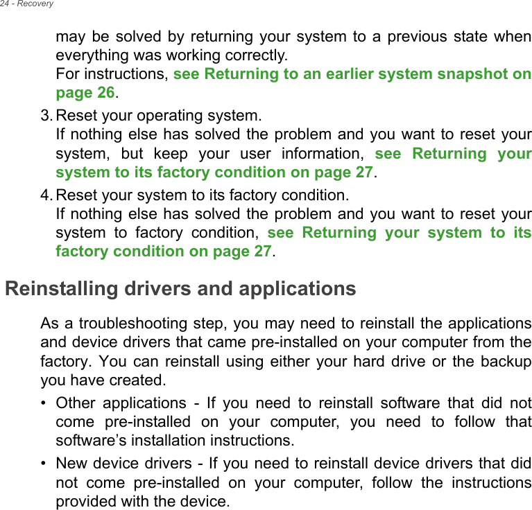 24 - Recoverymay be solved by returning your system to a previous state when everything was working correctly.  For instructions, see Returning to an earlier system snapshot on page 26.3. Reset your operating system. If nothing else has solved the problem and you want to reset your system, but keep your user information, see Returning your system to its factory condition on page 27.4. Reset your system to its factory condition. If nothing else has solved the problem and you want to reset your system to factory condition, see Returning your system to its factory condition on page 27.Reinstalling drivers and applicationsAs a troubleshooting step, you may need to reinstall the applications and device drivers that came pre-installed on your computer from the factory. You can reinstall using either your hard drive or the backup you have created.• Other applications - If you need to reinstall software that did not come pre-installed on your computer, you need to follow that software’s installation instructions. • New device drivers - If you need to reinstall device drivers that did not come pre-installed on your computer, follow the instructions provided with the device.