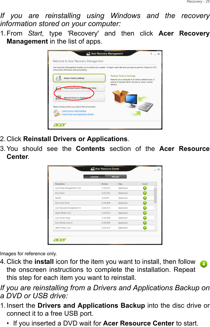 Recovery - 25If you are reinstalling using Windows and the recovery information stored on your computer:1. From  Start, type &apos;Recovery&apos; and then click Acer Recovery Management in the list of apps.2. Click Reinstall Drivers or Applications. 3. You should see the Contents section of the Acer Resource Center. Images for reference only.4. Click the install icon for the item you want to install, then follow the onscreen instructions to complete the installation. Repeat this step for each item you want to reinstall.If you are reinstalling from a Drivers and Applications Backup on a DVD or USB drive:1. Insert the Drivers and Applications Backup into the disc drive or connect it to a free USB port.• If you inserted a DVD wait for Acer Resource Center to start.