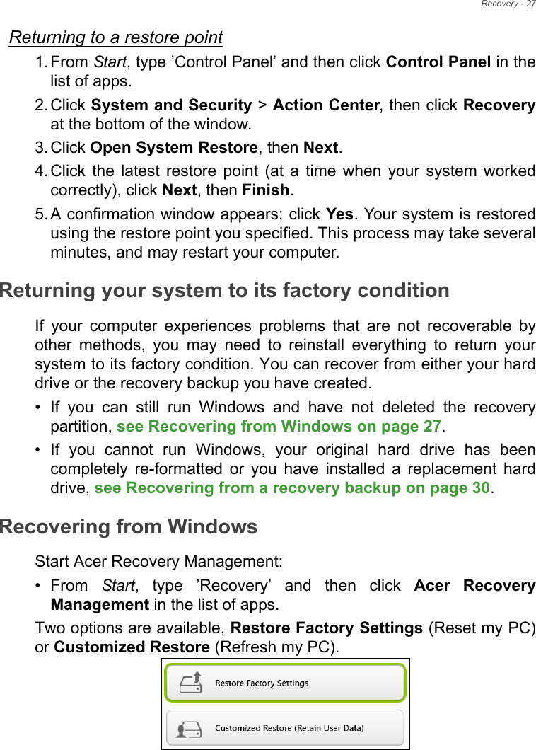 Recovery - 27Returning to a restore point1. From Start, type ’Control Panel’ and then click Control Panel in the list of apps.2. Click System and Security &gt; Action Center, then click Recoveryat the bottom of the window. 3. Click Open System Restore, then Next. 4. Click the latest restore point (at a time when your system worked correctly), click Next, then Finish. 5. A confirmation window appears; click Yes. Your system is restored using the restore point you specified. This process may take several minutes, and may restart your computer.Returning your system to its factory conditionIf your computer experiences problems that are not recoverable by other methods, you may need to reinstall everything to return your system to its factory condition. You can recover from either your hard drive or the recovery backup you have created.• If you can still run Windows and have not deleted the recovery partition, see Recovering from Windows on page 27.• If you cannot run Windows, your original hard drive has been completely re-formatted or you have installed a replacement hard drive, see Recovering from a recovery backup on page 30.Recovering from WindowsStart Acer Recovery Management:•From Start, type ’Recovery’ and then click Acer Recovery Management in the list of apps.Two options are available, Restore Factory Settings (Reset my PC) or Customized Restore (Refresh my PC). 