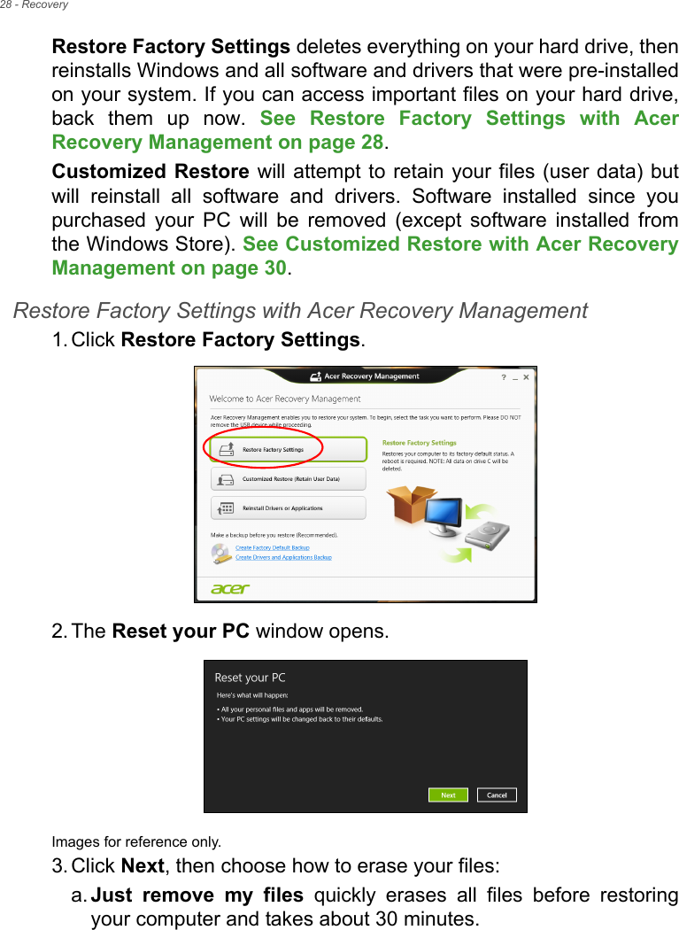 28 - RecoveryRestore Factory Settings deletes everything on your hard drive, then reinstalls Windows and all software and drivers that were pre-installed on your system. If you can access important files on your hard drive, back them up now. See Restore Factory Settings with Acer Recovery Management on page 28.Customized Restore will attempt to retain your files (user data) but will reinstall all software and drivers. Software installed since you purchased your PC will be removed (except software installed from the Windows Store). See Customized Restore with Acer Recovery Management on page 30.Restore Factory Settings with Acer Recovery Management1. Click Restore Factory Settings.2. The Reset your PC window opens.Images for reference only.3. Click Next, then choose how to erase your files: a. Just remove my files quickly erases all files before restoring your computer and takes about 30 minutes. 