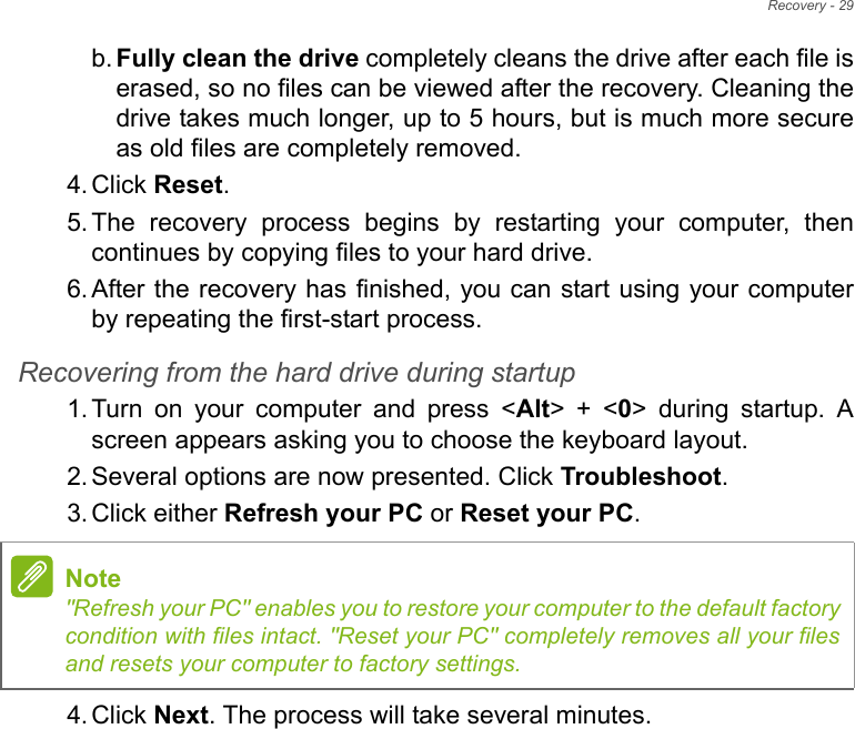 Recovery - 29b. Fully clean the drive completely cleans the drive after each file is erased, so no files can be viewed after the recovery. Cleaning the drive takes much longer, up to 5 hours, but is much more secure as old files are completely removed. 4. Click Reset. 5. The recovery process begins by restarting your computer, then continues by copying files to your hard drive. 6. After the recovery has finished, you can start using your computer by repeating the first-start process.Recovering from the hard drive during startup1. Turn on your computer and press &lt;Alt&gt; + &lt;0&gt; during startup. A screen appears asking you to choose the keyboard layout.2. Several options are now presented. Click Troubleshoot.3. Click either Refresh your PC or Reset your PC.4. Click Next. The process will take several minutes.Note&quot;Refresh your PC&quot; enables you to restore your computer to the default factory condition with files intact. &quot;Reset your PC&quot; completely removes all your files and resets your computer to factory settings.