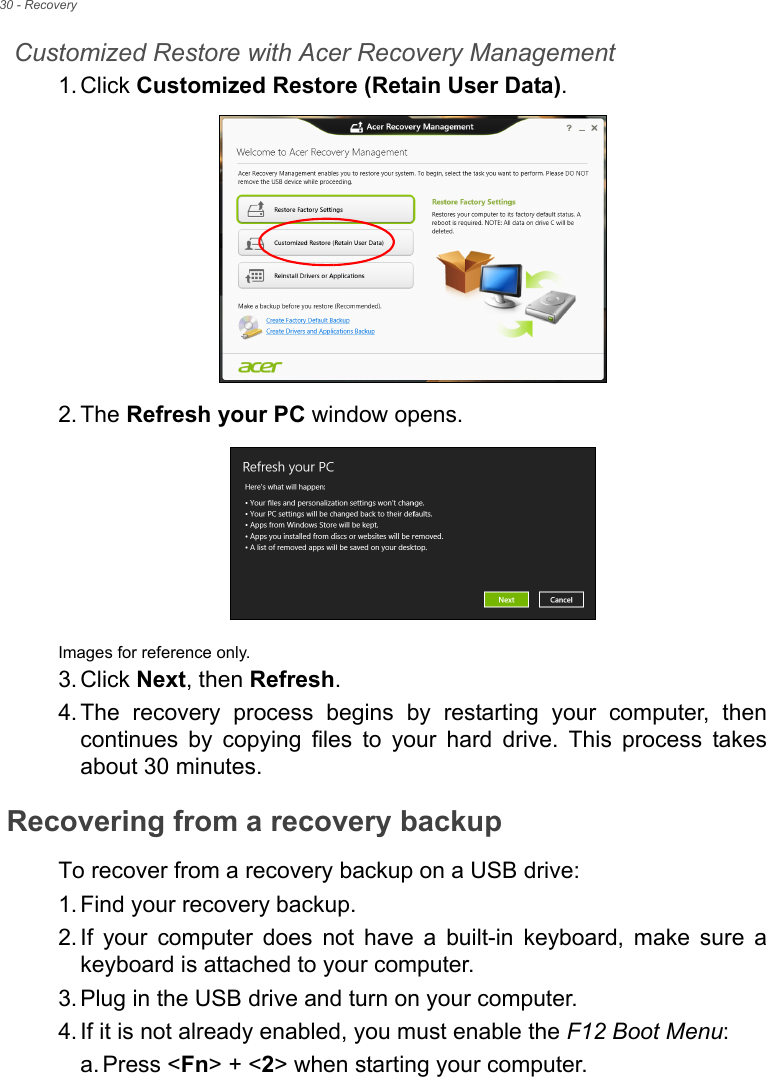 30 - RecoveryCustomized Restore with Acer Recovery Management1. Click Customized Restore (Retain User Data).2. The Refresh your PC window opens.Images for reference only.3. Click Next, then Refresh.4. The recovery process begins by restarting your computer, then continues by copying files to your hard drive. This process takes about 30 minutes.Recovering from a recovery backupTo recover from a recovery backup on a USB drive:1. Find your recovery backup.2. If your computer does not have a built-in keyboard, make sure a keyboard is attached to your computer. 3. Plug in the USB drive and turn on your computer.4. If it is not already enabled, you must enable the F12 Boot Menu:a. Press &lt;Fn&gt; + &lt;2&gt; when starting your computer. 