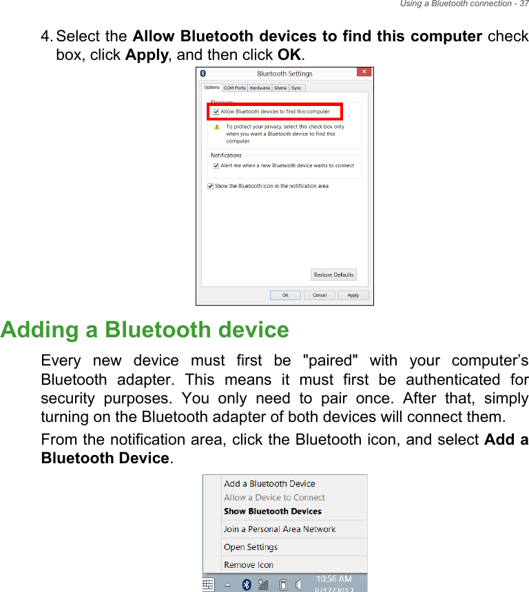Using a Bluetooth connection - 374. Select the Allow Bluetooth devices to find this computer check box, click Apply, and then click OK.Adding a Bluetooth deviceEvery new device must first be &quot;paired&quot; with your computer’s Bluetooth adapter. This means it must first be authenticated for security purposes. You only need to pair once. After that, simply turning on the Bluetooth adapter of both devices will connect them.From the notification area, click the Bluetooth icon, and select Add a Bluetooth Device.
