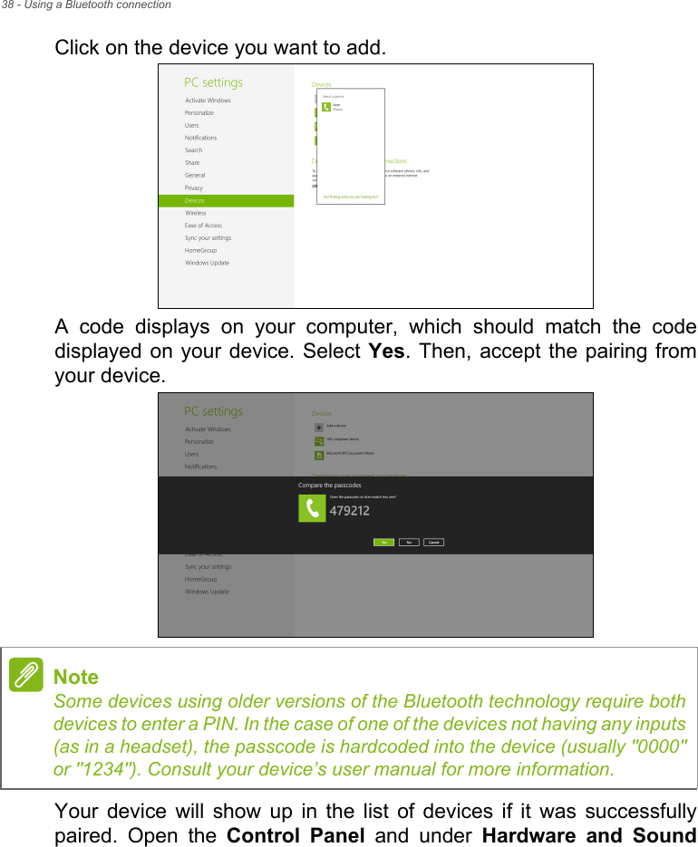 38 - Using a Bluetooth connectionClick on the device you want to add.A code displays on your computer, which should match the code displayed on your device. Select Yes. Then, accept the pairing from your device.Your device will show up in the list of devices if it was successfully paired. Open the Control Panel and under Hardware and Sound NoteSome devices using older versions of the Bluetooth technology require both devices to enter a PIN. In the case of one of the devices not having any inputs (as in a headset), the passcode is hardcoded into the device (usually &quot;0000&quot; or &quot;1234&quot;). Consult your device’s user manual for more information.