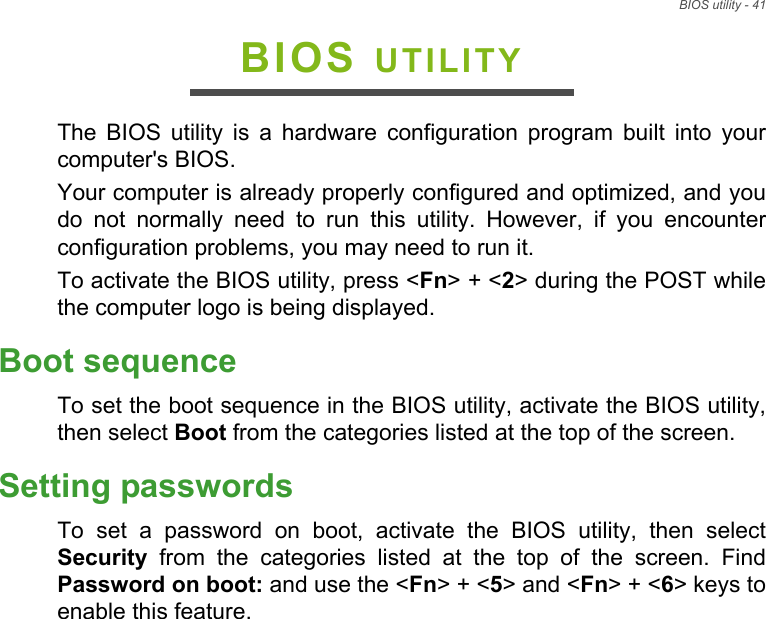 BIOS utility - 41BIOS UTILITYThe BIOS utility is a hardware configuration program built into your computer&apos;s BIOS.Your computer is already properly configured and optimized, and you do not normally need to run this utility. However, if you encounter configuration problems, you may need to run it.To activate the BIOS utility, press &lt;Fn&gt; + &lt;2&gt; during the POST while the computer logo is being displayed.Boot sequenceTo set the boot sequence in the BIOS utility, activate the BIOS utility, then select Boot from the categories listed at the top of the screen. Setting passwordsTo set a password on boot, activate the BIOS utility, then select Security from the categories listed at the top of the screen. Find Password on boot: and use the &lt;Fn&gt; + &lt;5&gt; and &lt;Fn&gt; + &lt;6&gt; keys to enable this feature.