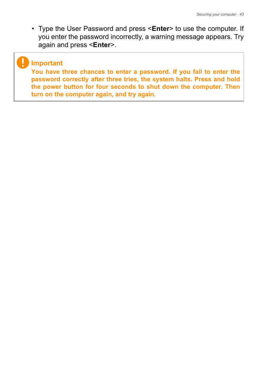 Securing your computer - 43• Type the User Password and press &lt;Enter&gt; to use the computer. If you enter the password incorrectly, a warning message appears. Try again and press &lt;Enter&gt;.ImportantYou have three chances to enter a password. If you fail to enter the password correctly after three tries, the system halts. Press and hold the power button for four seconds to shut down the computer. Then turn on the computer again, and try again.