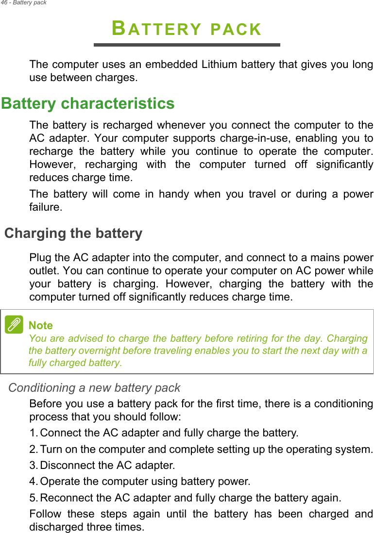 46 - Battery packBATTERY PACKThe computer uses an embedded Lithium battery that gives you long use between charges.Battery characteristicsThe battery is recharged whenever you connect the computer to the AC adapter. Your computer supports charge-in-use, enabling you to recharge the battery while you continue to operate the computer. However, recharging with the computer turned off significantly reduces charge time.The battery will come in handy when you travel or during a power failure. Charging the batteryPlug the AC adapter into the computer, and connect to a mains power outlet. You can continue to operate your computer on AC power while your battery is charging. However, charging the battery with the computer turned off significantly reduces charge time.Conditioning a new battery packBefore you use a battery pack for the first time, there is a conditioning process that you should follow:1. Connect the AC adapter and fully charge the battery.2. Turn on the computer and complete setting up the operating system.3. Disconnect the AC adapter.4. Operate the computer using battery power.5. Reconnect the AC adapter and fully charge the battery again.Follow these steps again until the battery has been charged and discharged three times.NoteYou are advised to charge the battery before retiring for the day. Charging the battery overnight before traveling enables you to start the next day with a fully charged battery.