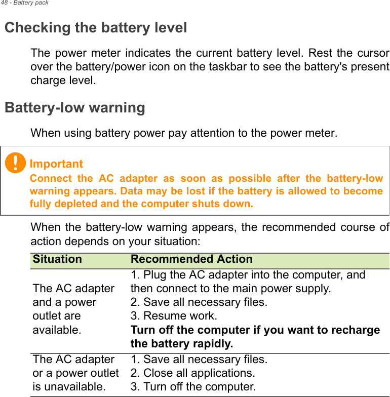 48 - Battery packChecking the battery levelThe power meter indicates the current battery level. Rest the cursor over the battery/power icon on the taskbar to see the battery&apos;s present charge level.Battery-low warningWhen using battery power pay attention to the power meter.When the battery-low warning appears, the recommended course of action depends on your situation:ImportantConnect the AC adapter as soon as possible after the battery-low warning appears. Data may be lost if the battery is allowed to become fully depleted and the computer shuts down.Situation Recommended ActionThe AC adapter and a power outlet are available.1. Plug the AC adapter into the computer, and then connect to the main power supply.2. Save all necessary files.3. Resume work. Turn off the computer if you want to recharge the battery rapidly.The AC adapter or a power outlet is unavailable. 1. Save all necessary files.2. Close all applications.3. Turn off the computer.