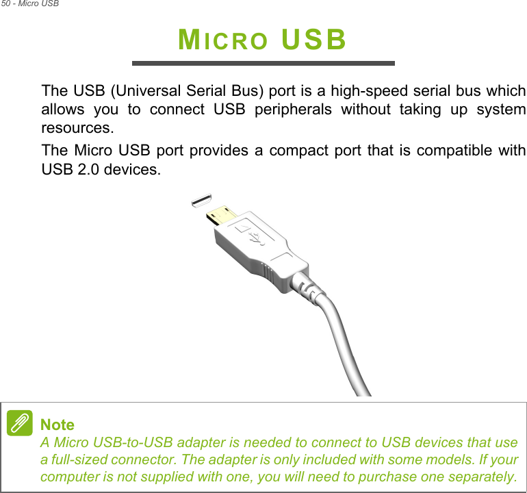 50 - Micro USBMICRO USBThe USB (Universal Serial Bus) port is a high-speed serial bus which allows you to connect USB peripherals without taking up system resources.The Micro USB port provides a compact port that is compatible with USB 2.0 devices. NoteA Micro USB-to-USB adapter is needed to connect to USB devices that use a full-sized connector. The adapter is only included with some models. If your computer is not supplied with one, you will need to purchase one separately.